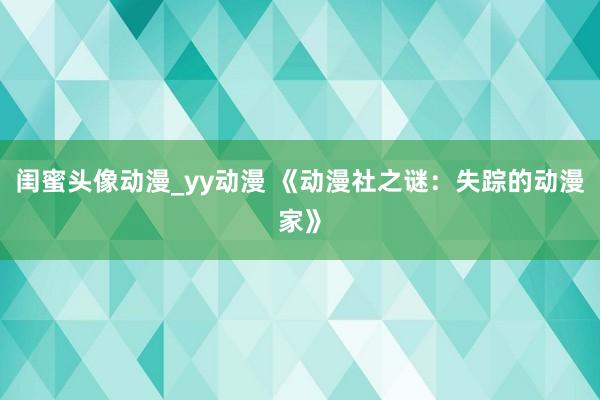 闺蜜头像动漫_yy动漫 《动漫社之谜：失踪的动漫家》