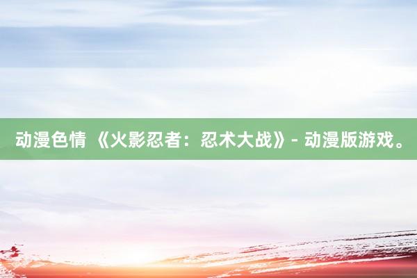 动漫色情 《火影忍者：忍术大战》- 动漫版游戏。