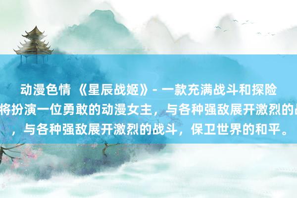 动漫色情 《星辰战姬》- 一款充满战斗和探险的日本动漫游戏，玩家将扮演一位勇敢的动漫女主，与各种强敌展开激烈的战斗，保卫世界的和平。