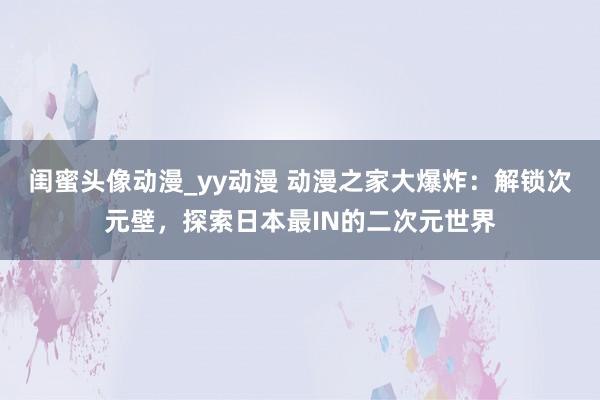 闺蜜头像动漫_yy动漫 动漫之家大爆炸：解锁次元壁，探索日本最IN的二次元世界