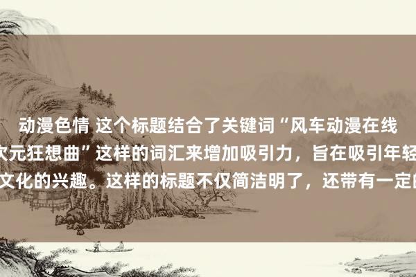 动漫色情 这个标题结合了关键词“风车动漫在线看”，并且添加了“二次元狂想曲”这样的词汇来增加吸引力，旨在吸引年轻人群体对日本二次元文化的兴趣。这样的标题不仅简洁明了，还带有一定的神秘感和吸引力，可以激发年轻人的探索欲望。