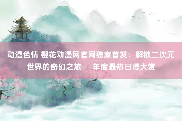 动漫色情 樱花动漫网官网独家首发：解锁二次元世界的奇幻之旅——年度最热日漫大赏