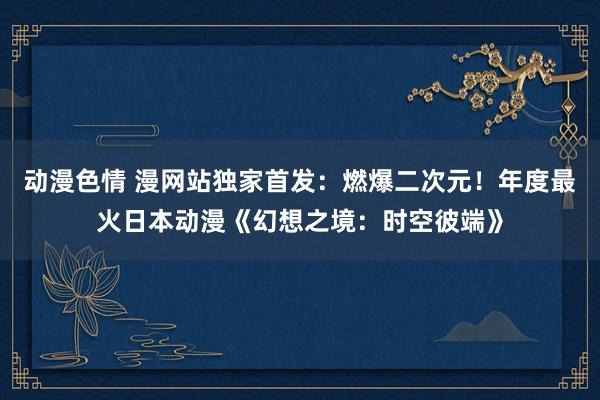 动漫色情 漫网站独家首发：燃爆二次元！年度最火日本动漫《幻想之境：时空彼端》