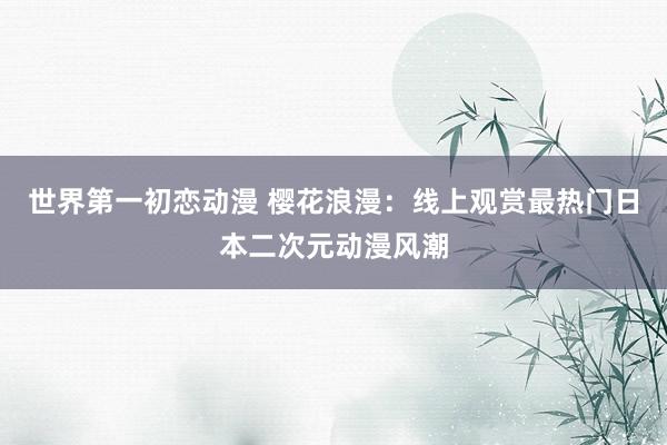 世界第一初恋动漫 樱花浪漫：线上观赏最热门日本二次元动漫风潮