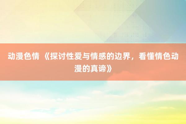 动漫色情 《探讨性爱与情感的边界，看懂情色动漫的真谛》
