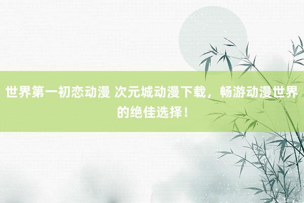 世界第一初恋动漫 次元城动漫下载，畅游动漫世界的绝佳选择！