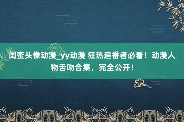 闺蜜头像动漫_yy动漫 狂热追番者必看！动漫人物舌吻合集，完全公开！