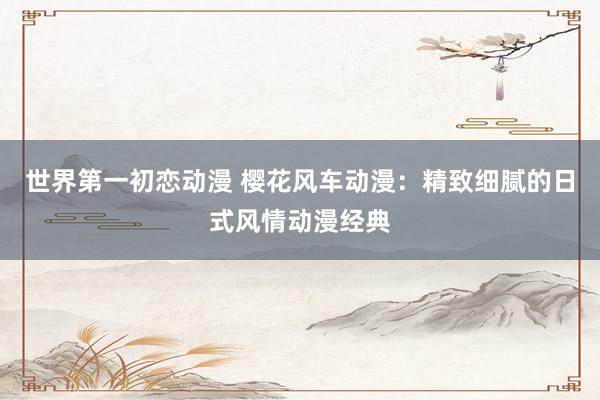 世界第一初恋动漫 樱花风车动漫：精致细腻的日式风情动漫经典