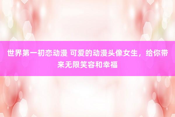 世界第一初恋动漫 可爱的动漫头像女生，给你带来无限笑容和幸福