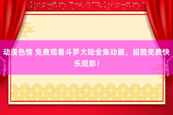 动漫色情 免费观看斗罗大陆全集动画，超酷免费快乐观影！
