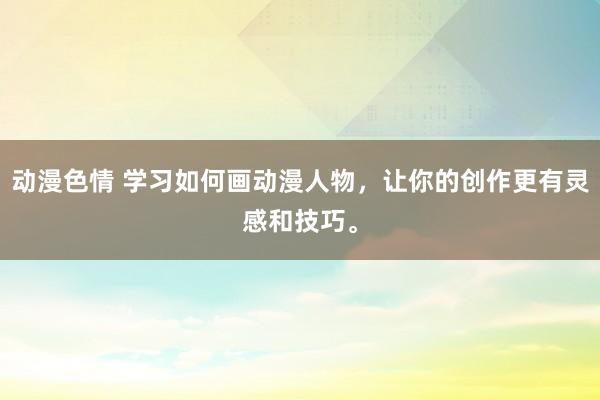 动漫色情 学习如何画动漫人物，让你的创作更有灵感和技巧。