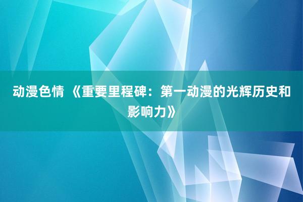 动漫色情 《重要里程碑：第一动漫的光辉历史和影响力》