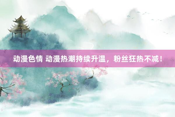 动漫色情 动漫热潮持续升温，粉丝狂热不减！