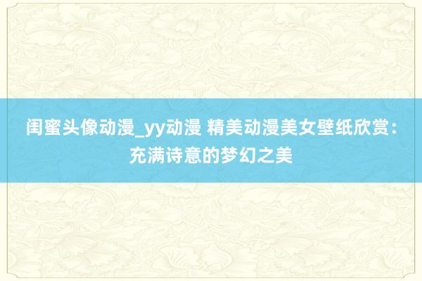 闺蜜头像动漫_yy动漫 精美动漫美女壁纸欣赏：充满诗意的梦幻之美