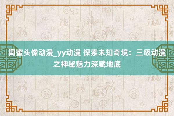 闺蜜头像动漫_yy动漫 探索未知奇境：三级动漫之神秘魅力深藏地底