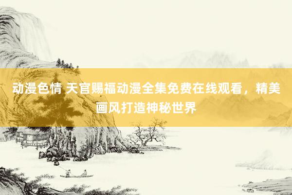 动漫色情 天官赐福动漫全集免费在线观看，精美画风打造神秘世界