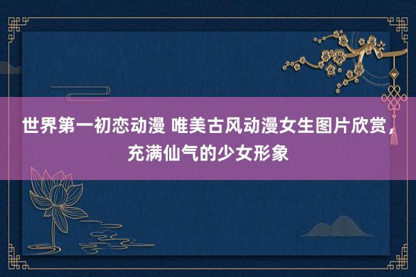 世界第一初恋动漫 唯美古风动漫女生图片欣赏，充满仙气的少女形象