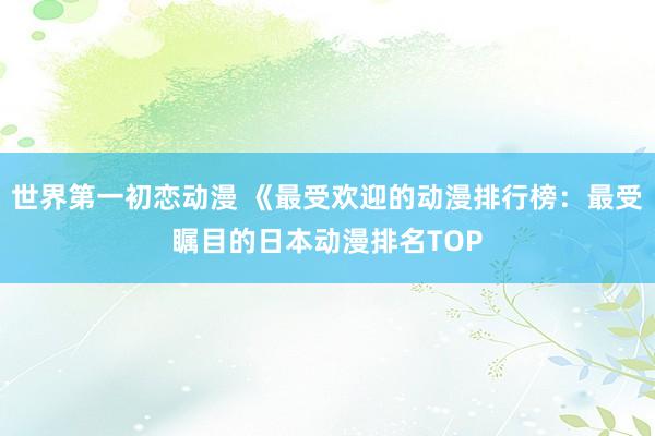 世界第一初恋动漫 《最受欢迎的动漫排行榜：最受瞩目的日本动漫排名TOP