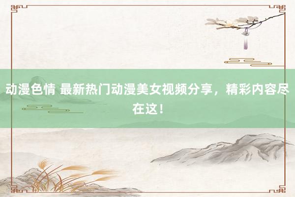 动漫色情 最新热门动漫美女视频分享，精彩内容尽在这！