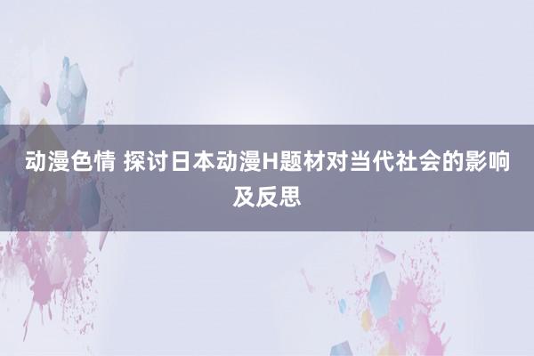 动漫色情 探讨日本动漫H题材对当代社会的影响及反思