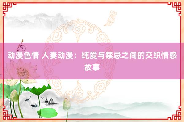 动漫色情 人妻动漫：纯爱与禁忌之间的交织情感故事