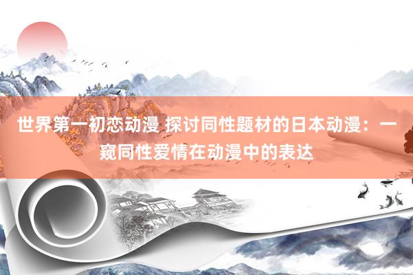 世界第一初恋动漫 探讨同性题材的日本动漫：一窥同性爱情在动漫中的表达
