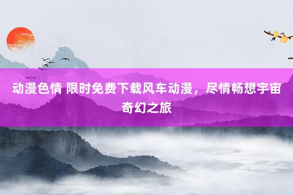 动漫色情 限时免费下载风车动漫，尽情畅想宇宙奇幻之旅