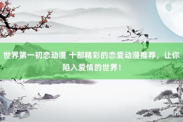 世界第一初恋动漫 十部精彩的恋爱动漫推荐，让你陷入爱情的世界！