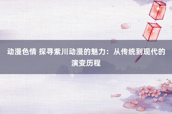 动漫色情 探寻紫川动漫的魅力：从传统到现代的演变历程