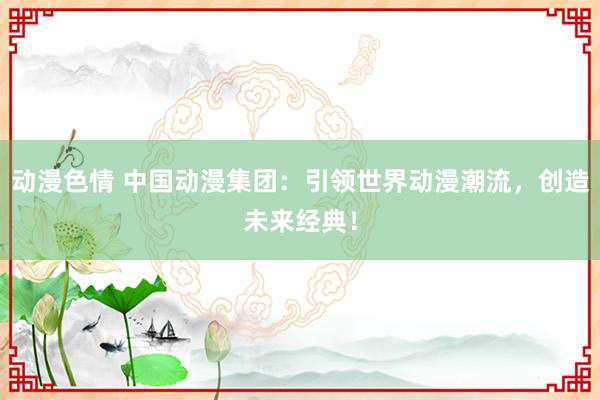 动漫色情 中国动漫集团：引领世界动漫潮流，创造未来经典！