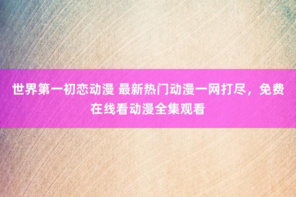 世界第一初恋动漫 最新热门动漫一网打尽，免费在线看动漫全集观看