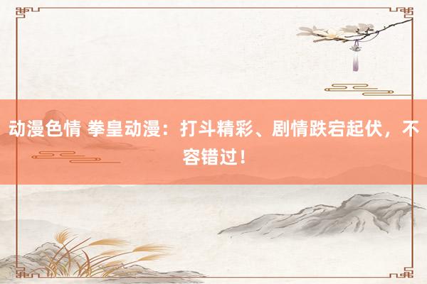 动漫色情 拳皇动漫：打斗精彩、剧情跌宕起伏，不容错过！