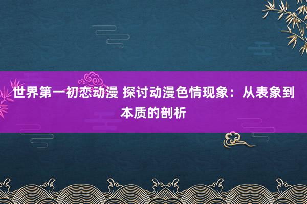 世界第一初恋动漫 探讨动漫色情现象：从表象到本质的剖析
