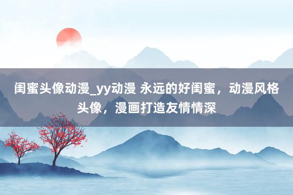 闺蜜头像动漫_yy动漫 永远的好闺蜜，动漫风格头像，漫画打造友情情深