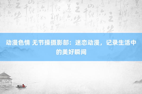 动漫色情 无节操摄影部：迷恋动漫，记录生活中的美好瞬间