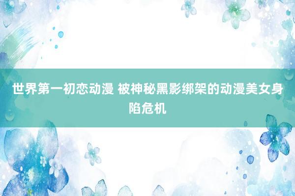 世界第一初恋动漫 被神秘黑影绑架的动漫美女身陷危机