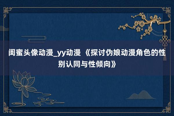 闺蜜头像动漫_yy动漫 《探讨伪娘动漫角色的性别认同与性倾向》