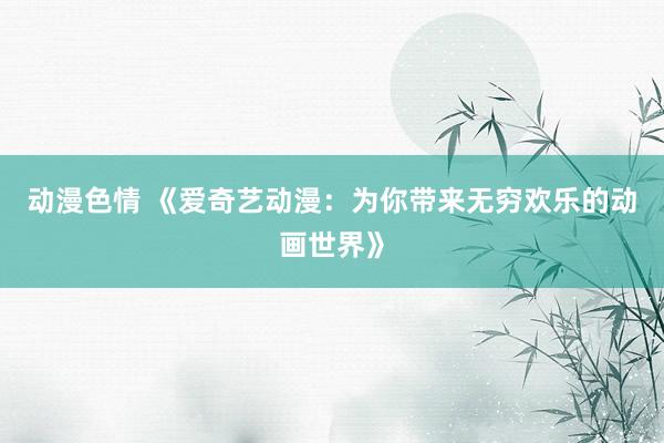 动漫色情 《爱奇艺动漫：为你带来无穷欢乐的动画世界》