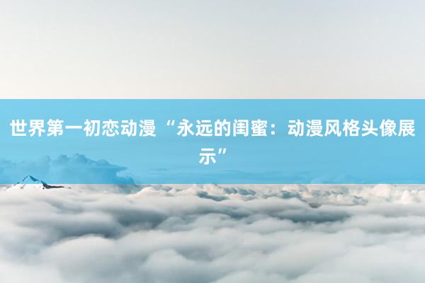 世界第一初恋动漫 “永远的闺蜜：动漫风格头像展示”