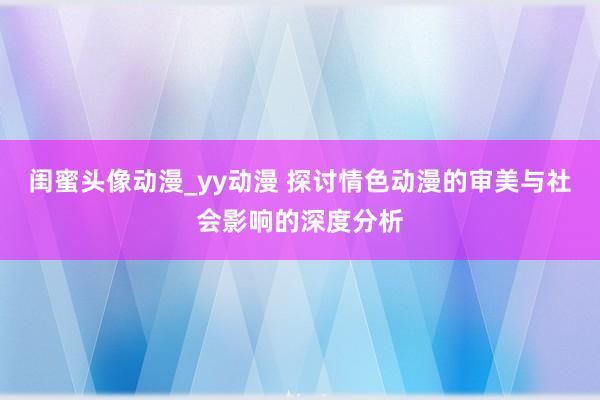 闺蜜头像动漫_yy动漫 探讨情色动漫的审美与社会影响的深度分析