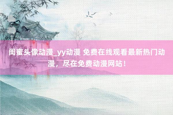 闺蜜头像动漫_yy动漫 免费在线观看最新热门动漫，尽在免费动漫网站！