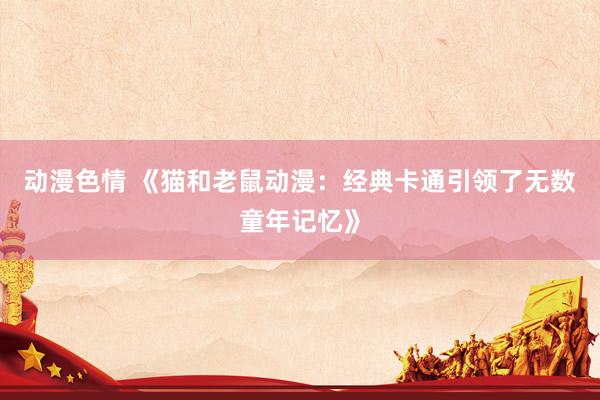 动漫色情 《猫和老鼠动漫：经典卡通引领了无数童年记忆》