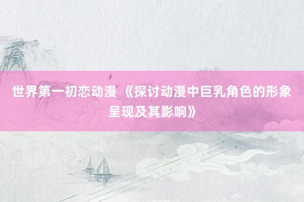 世界第一初恋动漫 《探讨动漫中巨乳角色的形象呈现及其影响》