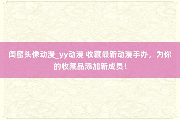 闺蜜头像动漫_yy动漫 收藏最新动漫手办，为你的收藏品添加新成员！