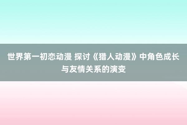 世界第一初恋动漫 探讨《猎人动漫》中角色成长与友情关系的演变