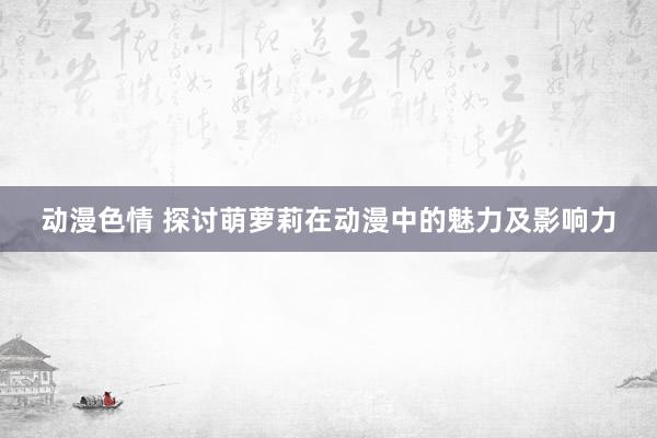 动漫色情 探讨萌萝莉在动漫中的魅力及影响力
