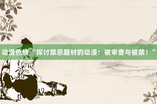 动漫色情 “探讨禁忌题材的动漫：被审查与被禁！”