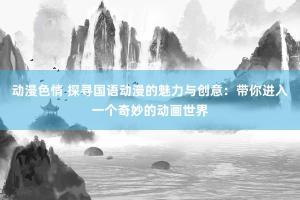 动漫色情 探寻国语动漫的魅力与创意：带你进入一个奇妙的动画世界
