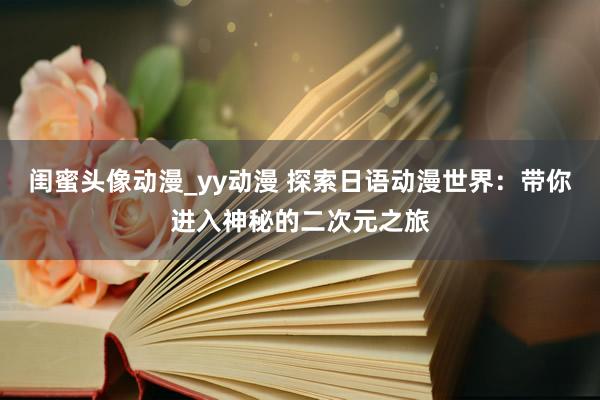 闺蜜头像动漫_yy动漫 探索日语动漫世界：带你进入神秘的二次元之旅