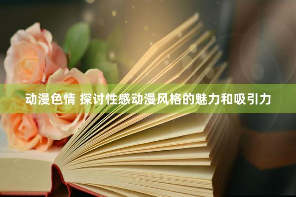 动漫色情 探讨性感动漫风格的魅力和吸引力